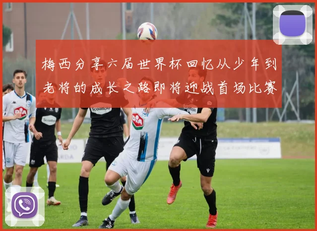 梅西分享六届世界杯回忆从少年到老将的成长之路即将迎战首场比赛