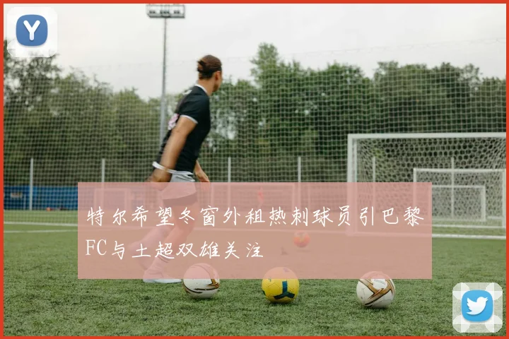特尔希望冬窗外租热刺球员引巴黎FC与土超双雄关注
