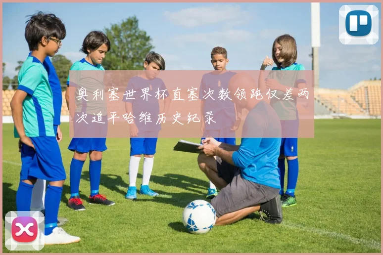 奥利塞世界杯直塞次数领跑仅差两次追平哈维历史纪录