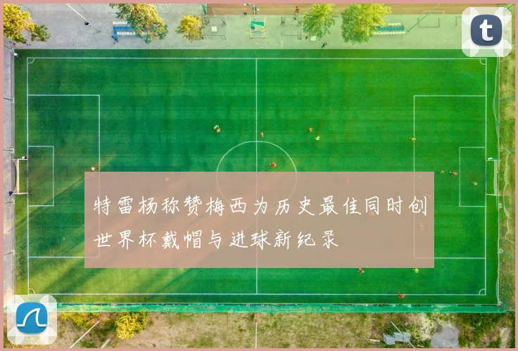 特雷杨称赞梅西为历史最佳同时创世界杯戴帽与进球新纪录