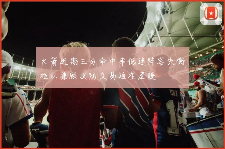 火箭近期三分命中率低迷阵容失衡难以兼顾攻防交易迫在眉睫
