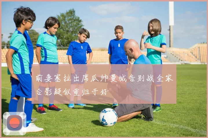 前妻塞拉出席瓜帅曼城告别战全家合影疑似重归于好
