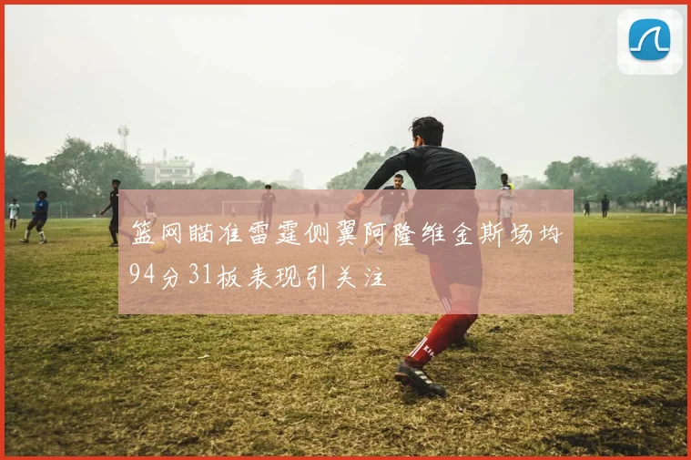 篮网瞄准雷霆侧翼阿隆维金斯场均94分31板表现引关注