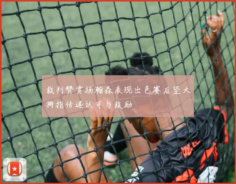 裁判赞赏杨瀚森表现出色赛后竖大拇指传递认可与鼓励
