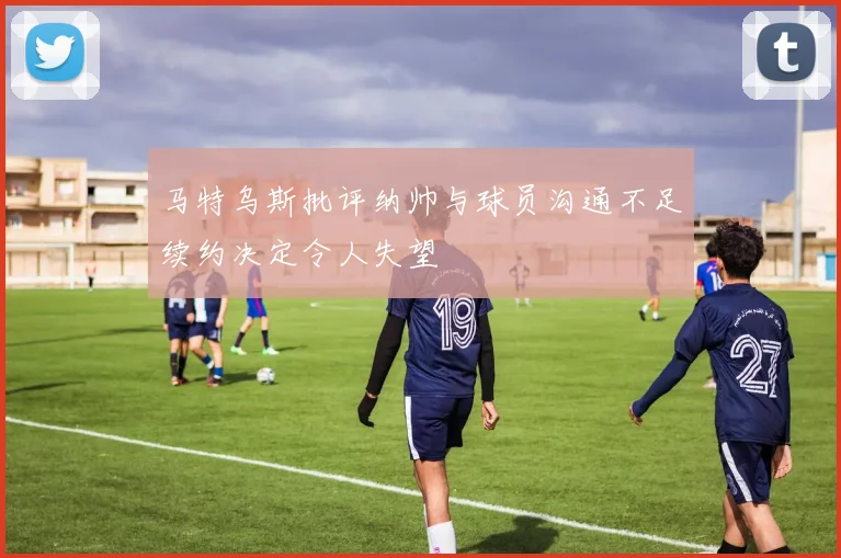 马特乌斯批评纳帅与球员沟通不足续约决定令人失望