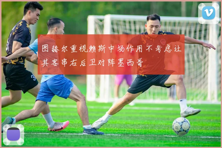 图赫尔重视赖斯中场作用不考虑让其客串右后卫对阵墨西哥