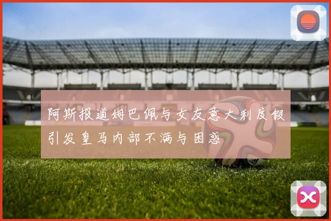 阿斯报道姆巴佩与女友意大利度假引发皇马内部不满与困惑