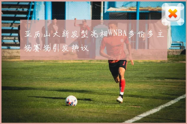 亚历山大新发型亮相WNBA多伦多主场赛场引发热议