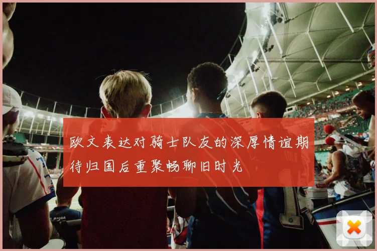 欧文表达对骑士队友的深厚情谊期待归国后重聚畅聊旧时光