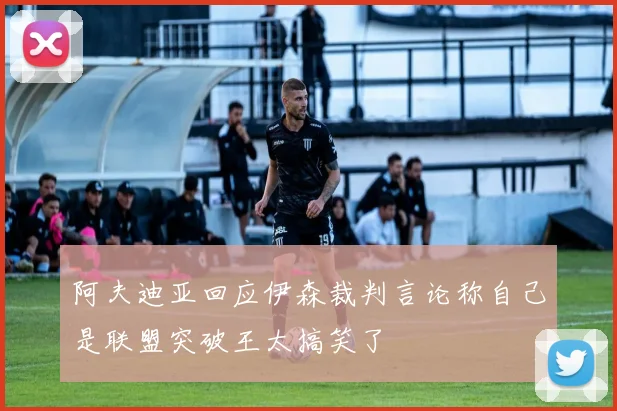 阿夫迪亚回应伊森裁判言论称自己是联盟突破王太搞笑了