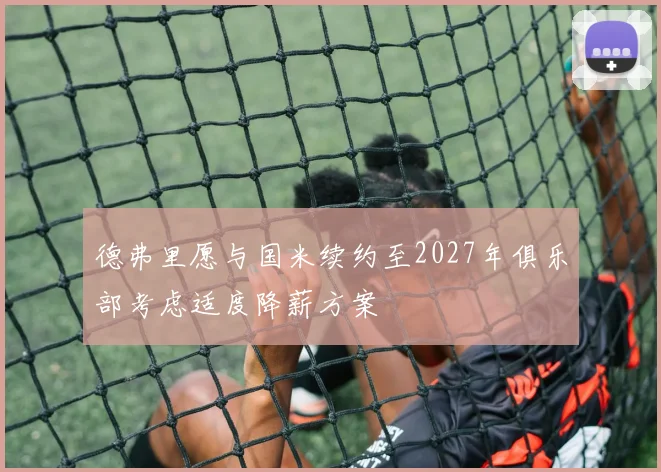 德弗里愿与国米续约至2027年俱乐部考虑适度降薪方案