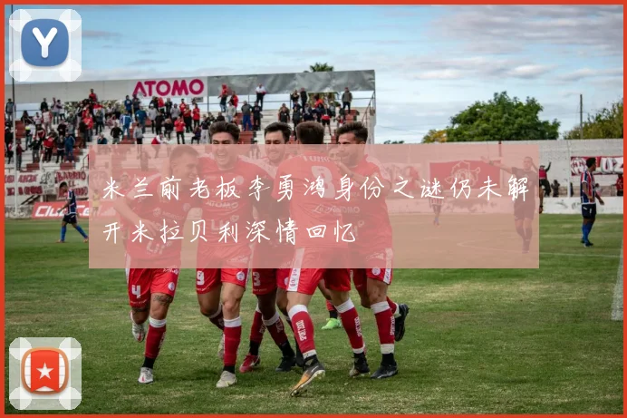 米兰前老板李勇鸿身份之谜仍未解开米拉贝利深情回忆