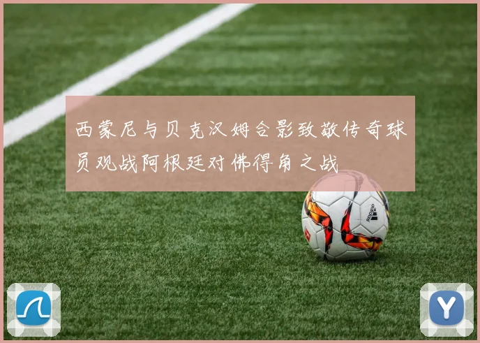西蒙尼与贝克汉姆合影致敬传奇球员观战阿根廷对佛得角之战