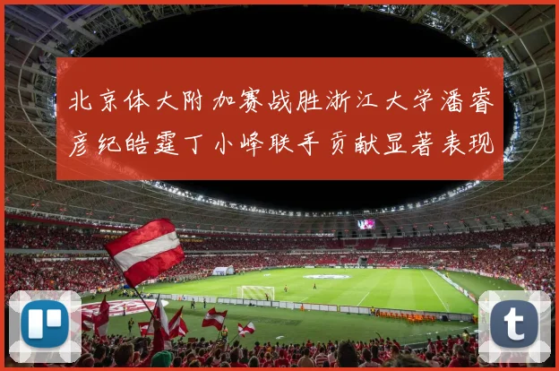 北京体大附加赛战胜浙江大学潘睿彦纪皓霆丁小峰联手贡献显著表现