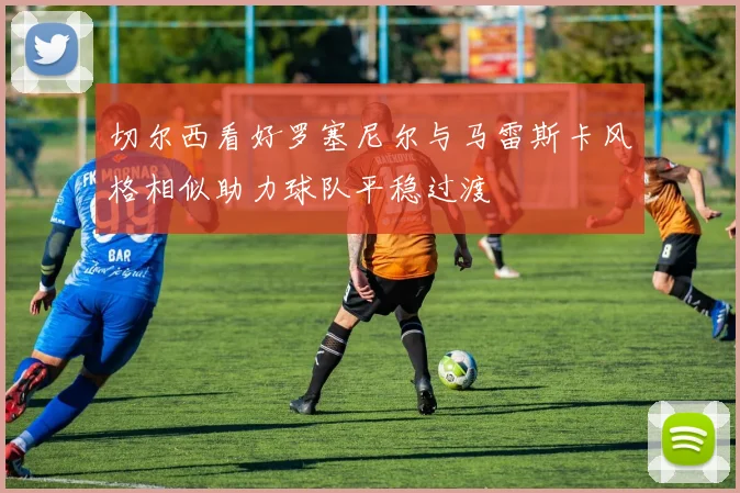 切尔西看好罗塞尼尔与马雷斯卡风格相似助力球队平稳过渡