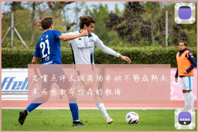 名嘴点评文班离场举动不够成熟未来或感激布伦森的教诲