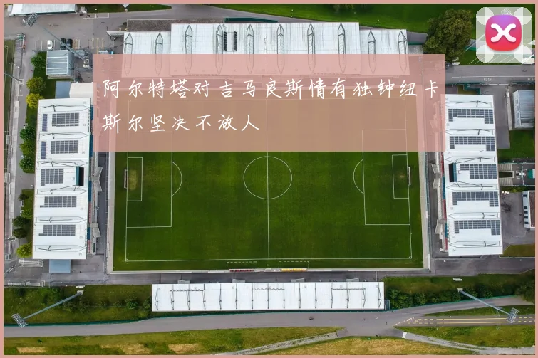 阿尔特塔对吉马良斯情有独钟纽卡斯尔坚决不放人