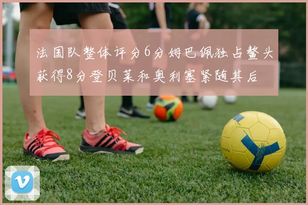 法国队整体评分6分姆巴佩独占鳌头获得8分登贝莱和奥利塞紧随其后