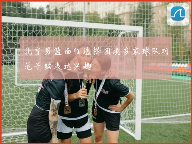 北京男篮面临选择困境多家球队对范子铭表达兴趣
