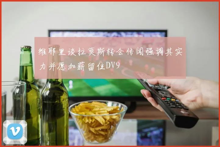 维耶里谈拉莫斯转会传闻强调其实力并愿加薪留住DV9