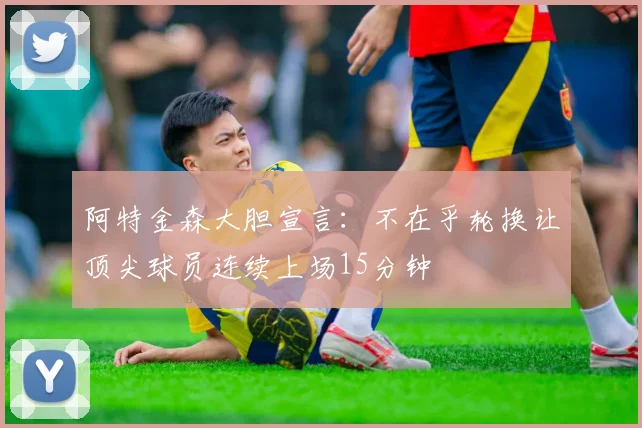 阿特金森大胆宣言：不在乎轮换让顶尖球员连续上场15分钟