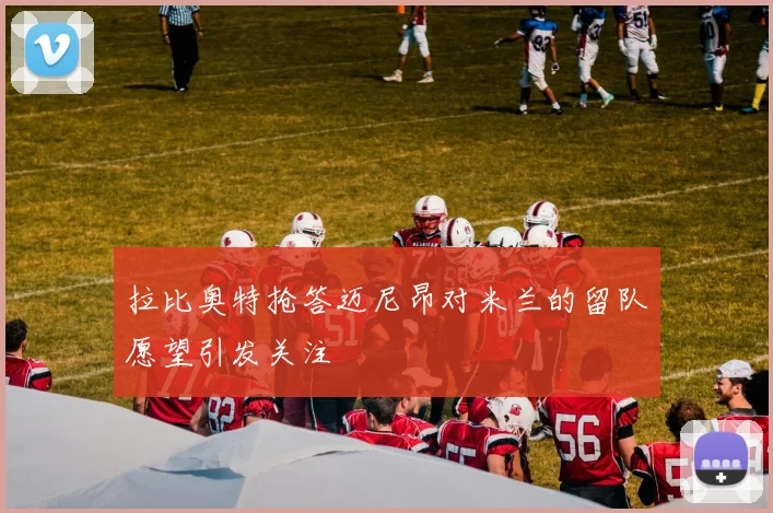 拉比奥特抢答迈尼昂对米兰的留队愿望引发关注