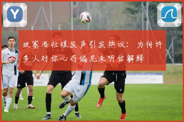 坎塞洛社媒发声引发热议：为何许多人对你心存偏见未听你解释