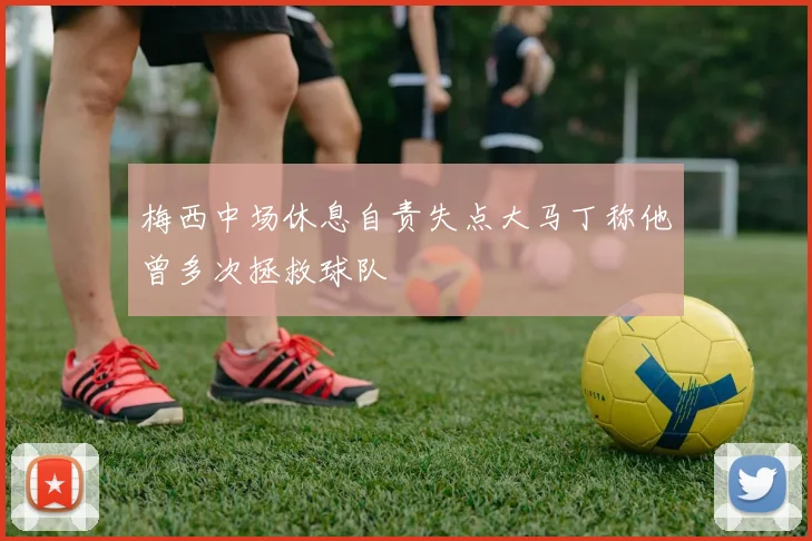 梅西中场休息自责失点大马丁称他曾多次拯救球队