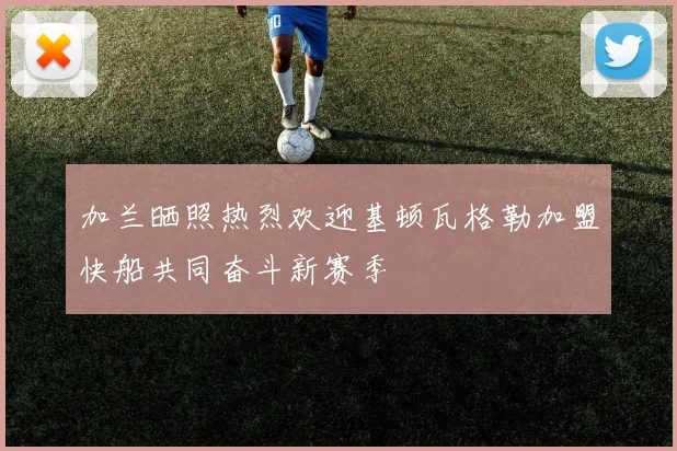 加兰晒照热烈欢迎基顿瓦格勒加盟快船共同奋斗新赛季