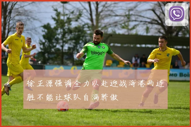 徐正源强调全力以赴迎战海港两连胜不能让球队自满骄傲