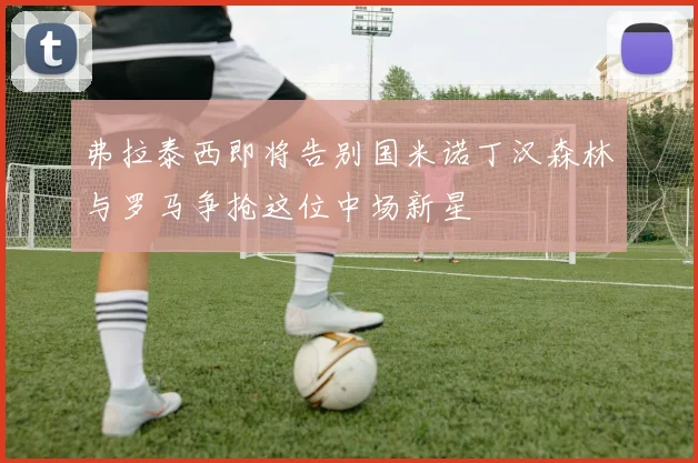 弗拉泰西即将告别国米诺丁汉森林与罗马争抢这位中场新星