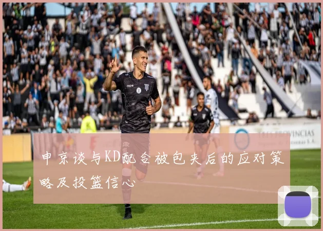 申京谈与KD配合被包夹后的应对策略及投篮信心