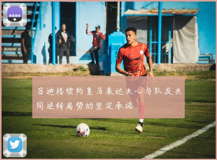 吕迪格续约皇马表达决心与队友共同逆转局势的坚定承诺