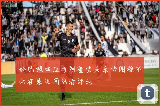 姆巴佩回应与阿隆索关系传闻称不必在意法国记者评论