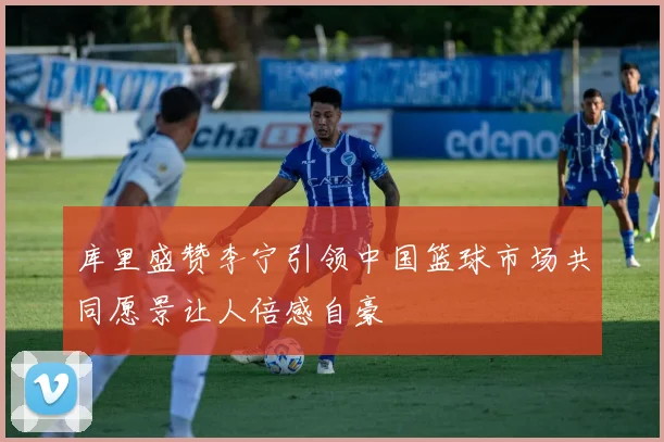 库里盛赞李宁引领中国篮球市场共同愿景让人倍感自豪